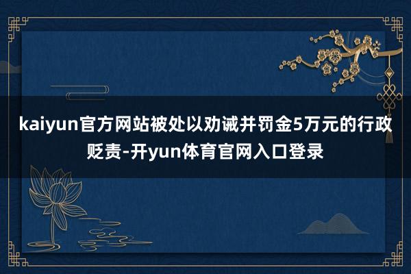 kaiyun官方网站被处以劝诫并罚金5万元的行政贬责-开yun体育官网入口登录