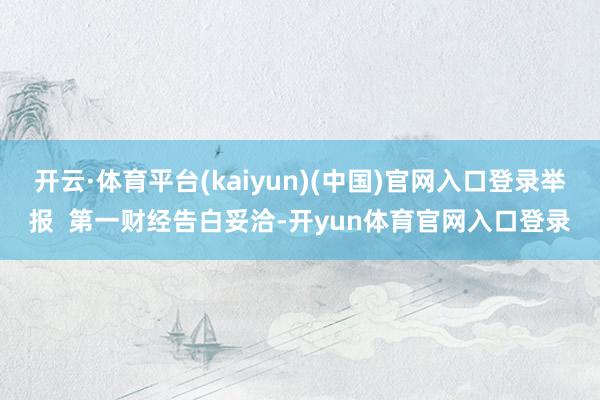 开云·体育平台(kaiyun)(中国)官网入口登录举报  第一财经告白妥洽-开yun体育官网入口登录