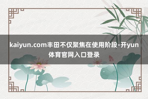 kaiyun.com丰田不仅聚焦在使用阶段-开yun体育官网入口登录