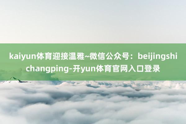 kaiyun体育迎接温雅~微信公众号:beijingshichangping-开yun体育官网入口登录
