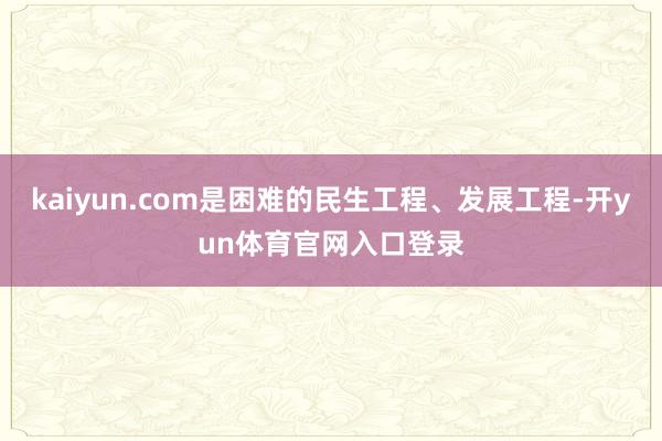 kaiyun.com是困难的民生工程、发展工程-开yun体育官网入口登录