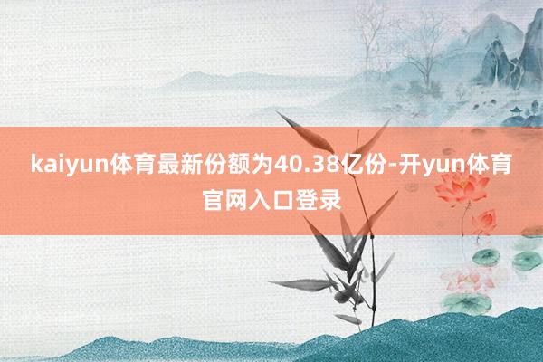 kaiyun体育最新份额为40.38亿份-开yun体育官网入口登录