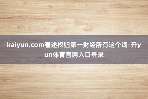 kaiyun.com著述权归第一财经所有这个词-开yun体育官网入口登录