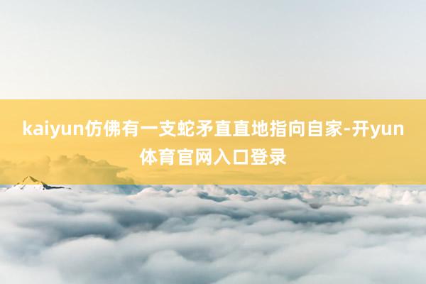 kaiyun仿佛有一支蛇矛直直地指向自家-开yun体育官网入口登录