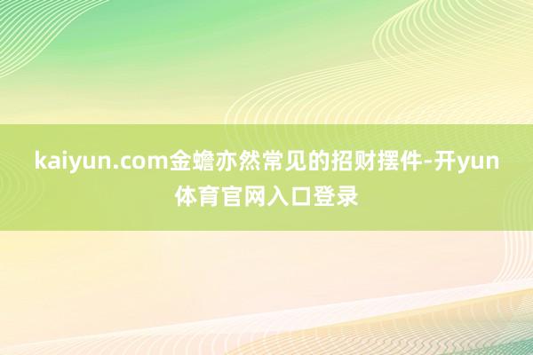 kaiyun.com金蟾亦然常见的招财摆件-开yun体育官网入口登录