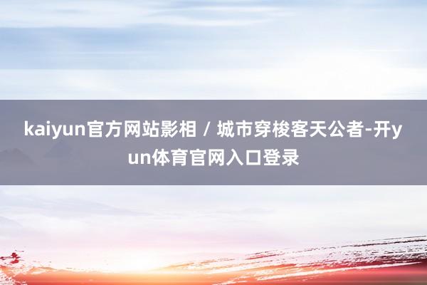 kaiyun官方网站影相 / 城市穿梭客天公者-开yun体育官网入口登录