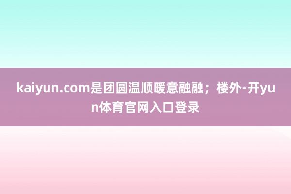 kaiyun.com是团圆温顺暖意融融;楼外-开yun体育官网入口登录