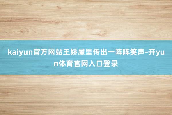 kaiyun官方网站王娇屋里传出一阵阵笑声-开yun体育官网入口登录