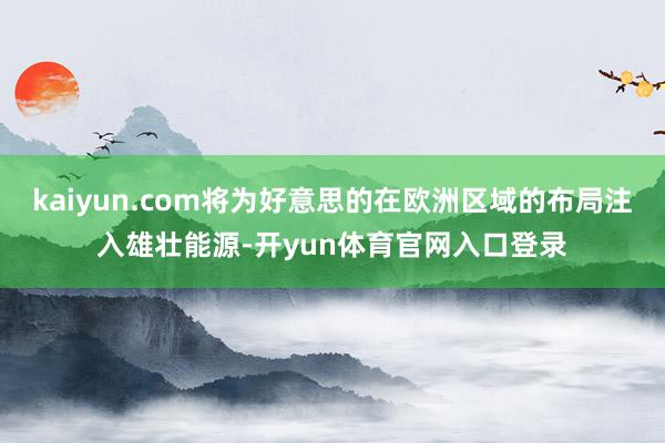 kaiyun.com将为好意思的在欧洲区域的布局注入雄壮能源-开yun体育官网入口登录