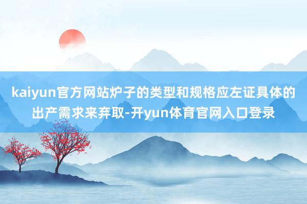 kaiyun官方网站炉子的类型和规格应左证具体的出产需求来弃取-开yun体育官网入口登录