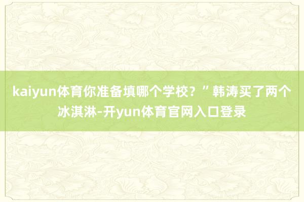 kaiyun体育你准备填哪个学校？”韩涛买了两个冰淇淋-开yun体育官网入口登录