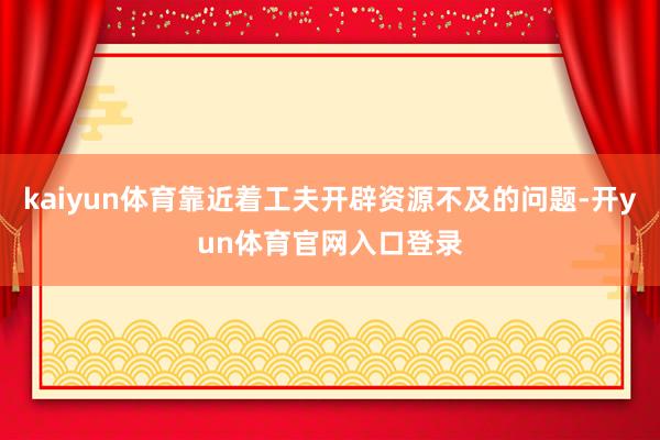 kaiyun体育靠近着工夫开辟资源不及的问题-开yun体育官网入口登录