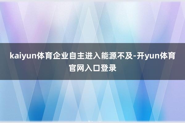 kaiyun体育企业自主进入能源不及-开yun体育官网入口登录