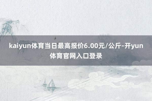 kaiyun体育当日最高报价6.00元/公斤-开yun体育官网入口登录