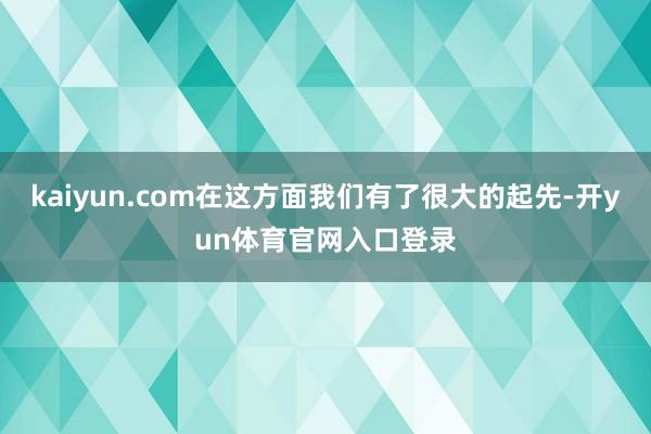 kaiyun.com在这方面我们有了很大的起先-开yun体育官网入口登录