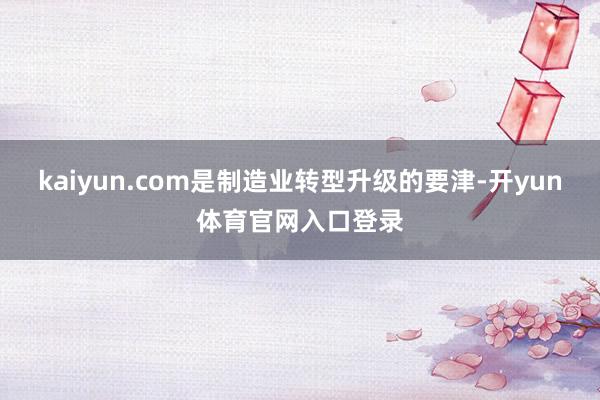 kaiyun.com是制造业转型升级的要津-开yun体育官网入口登录