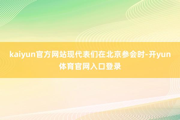 kaiyun官方网站现代表们在北京参会时-开yun体育官网入口登录
