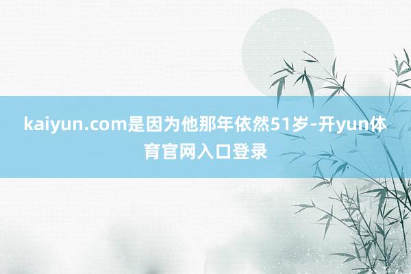 kaiyun.com是因为他那年依然51岁-开yun体育官网入口登录