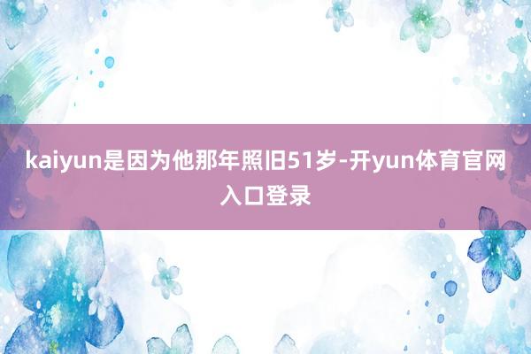 kaiyun是因为他那年照旧51岁-开yun体育官网入口登录