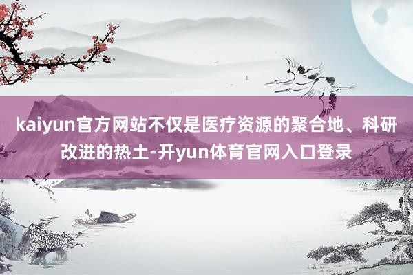 kaiyun官方网站不仅是医疗资源的聚合地、科研改进的热土-开yun体育官网入口登录