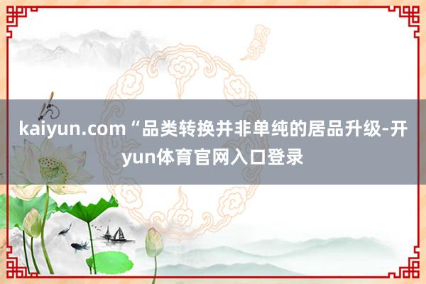 kaiyun.com“品类转换并非单纯的居品升级-开yun体育官网入口登录