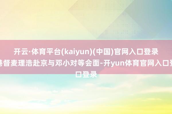 开云·体育平台(kaiyun)(中国)官网入口登录派港督麦理浩赴京与邓小对等会面-开yun体育官网入口登录