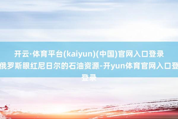 开云·体育平台(kaiyun)(中国)官网入口登录说俄罗斯眼红尼日尔的石油资源-开yun体育官网入口登录
