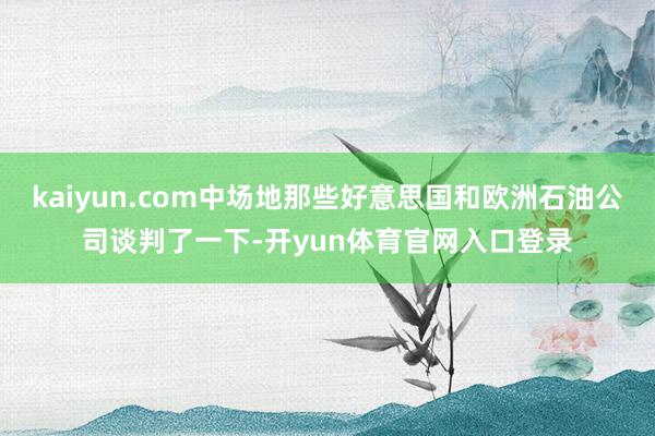 kaiyun.com中场地那些好意思国和欧洲石油公司谈判了一下-开yun体育官网入口登录