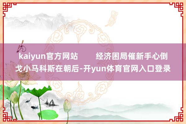 kaiyun官方网站        经济困局催新手心倒戈小马科斯在朝后-开yun体育官网入口登录