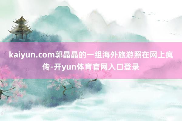 kaiyun.com郭晶晶的一组海外旅游照在网上疯传-开yun体育官网入口登录