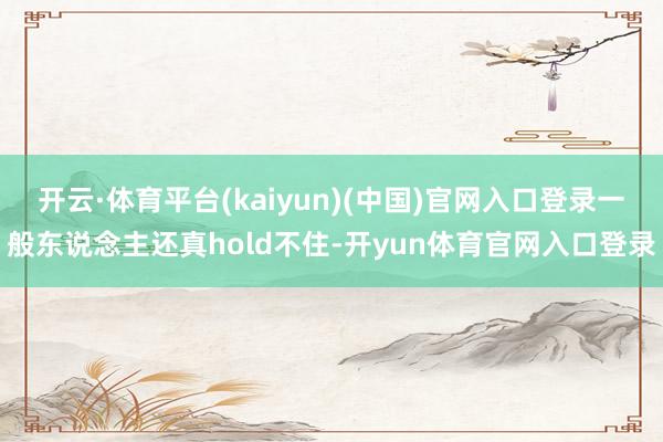开云·体育平台(kaiyun)(中国)官网入口登录一般东说念主还真hold不住-开yun体育官网入口登录