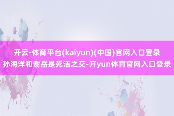 开云·体育平台(kaiyun)(中国)官网入口登录孙海洋和谢岳是死活之交-开yun体育官网入口登录