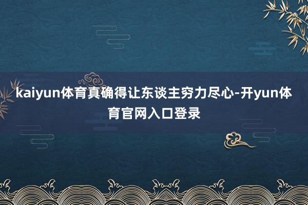 kaiyun体育真确得让东谈主穷力尽心-开yun体育官网入口登录