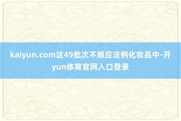 kaiyun.com这49批次不顺应法例化妆品中-开yun体育官网入口登录