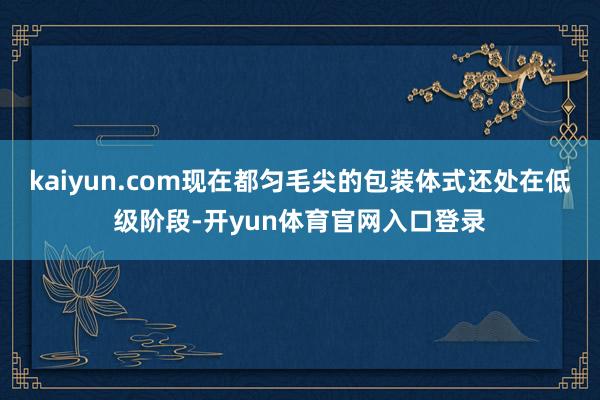 kaiyun.com现在都匀毛尖的包装体式还处在低级阶段-开yun体育官网入口登录
