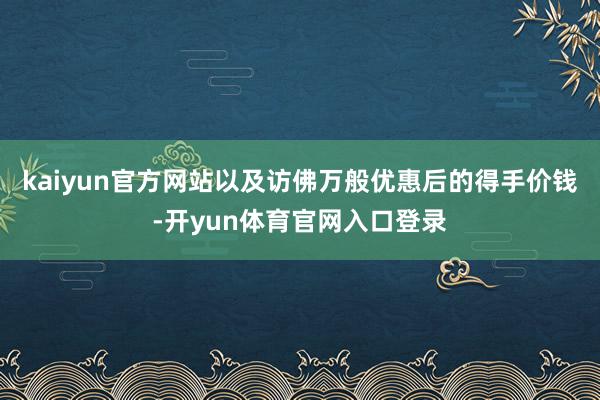 kaiyun官方网站以及访佛万般优惠后的得手价钱-开yun体育官网入口登录