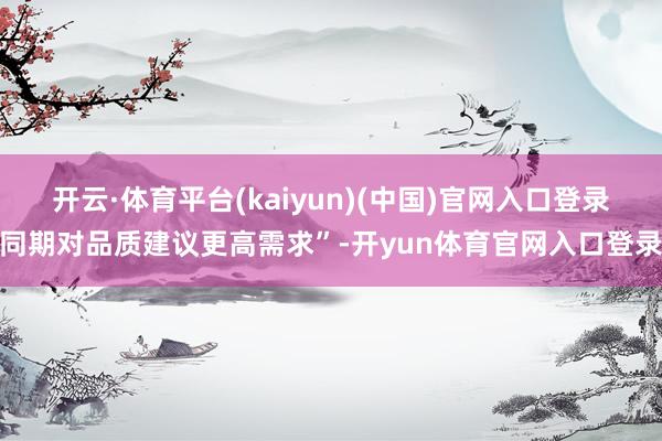 开云·体育平台(kaiyun)(中国)官网入口登录同期对品质建议更高需求”-开yun体育官网入口登录