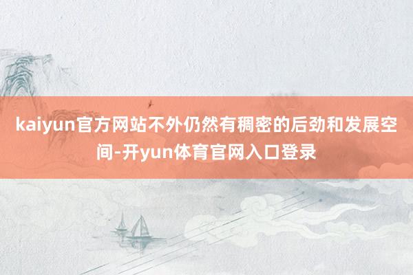 kaiyun官方网站不外仍然有稠密的后劲和发展空间-开yun体育官网入口登录