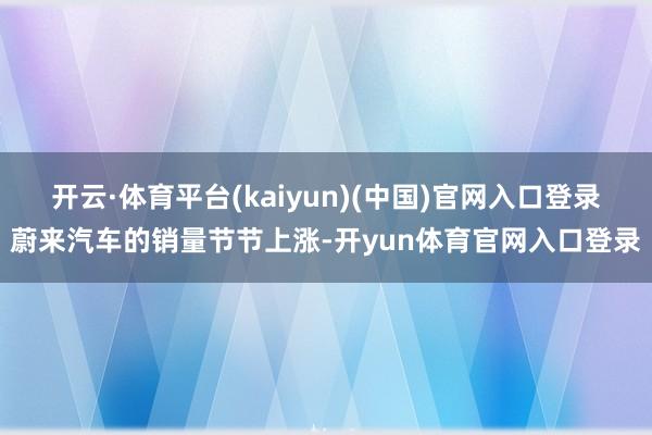 开云·体育平台(kaiyun)(中国)官网入口登录蔚来汽车的销量节节上涨-开yun体育官网入口登录