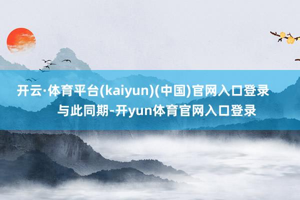 开云·体育平台(kaiyun)(中国)官网入口登录 与此同期-开yun体育官网入口登录