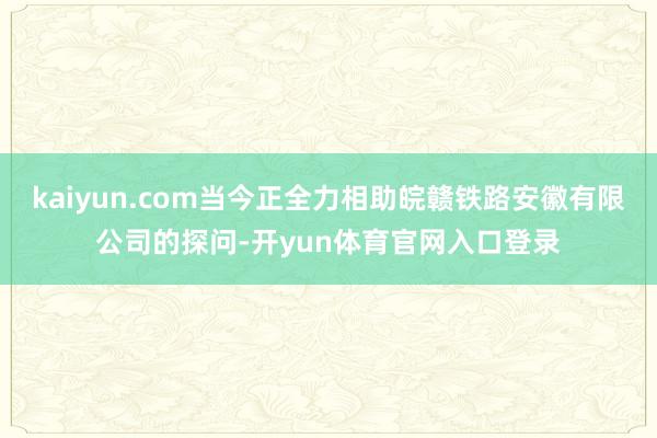 kaiyun.com当今正全力相助皖赣铁路安徽有限公司的探问-开yun体育官网入口登录