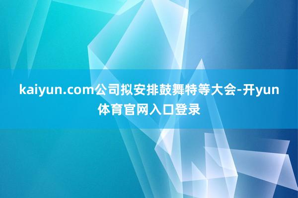 kaiyun.com公司拟安排鼓舞特等大会-开yun体育官网入口登录