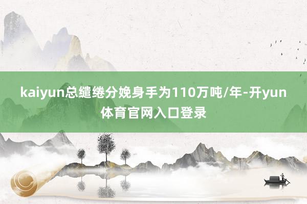 kaiyun总缱绻分娩身手为110万吨/年-开yun体育官网入口登录