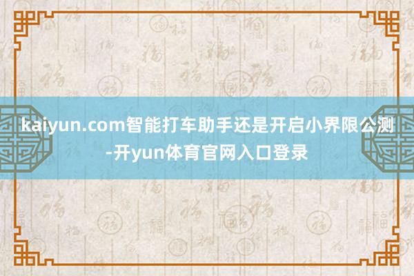 kaiyun.com智能打车助手还是开启小界限公测-开yun体育官网入口登录