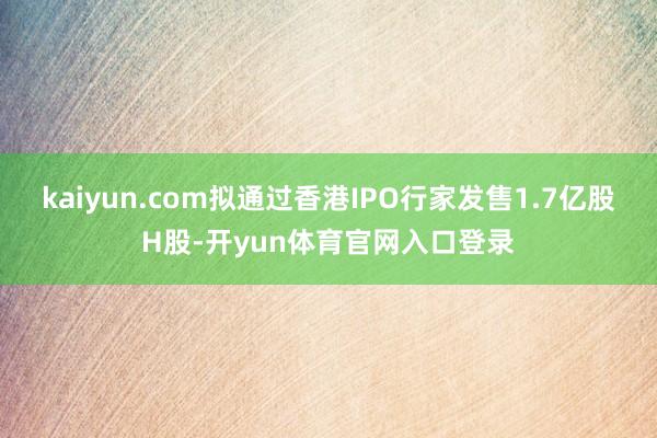 kaiyun.com拟通过香港IPO行家发售1.7亿股H股-开yun体育官网入口登录