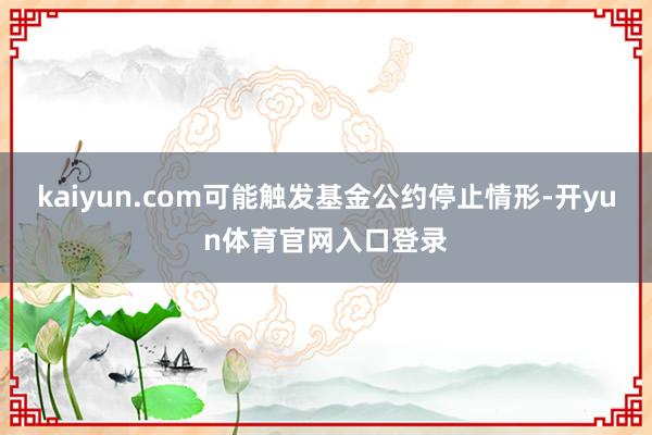 kaiyun.com可能触发基金公约停止情形-开yun体育官网入口登录