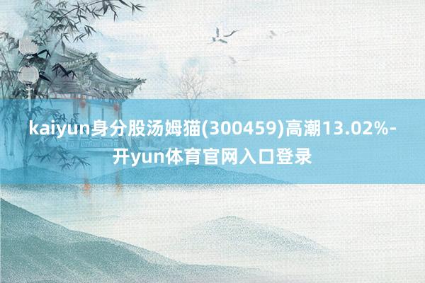 kaiyun身分股汤姆猫(300459)高潮13.02%-开yun体育官网入口登录
