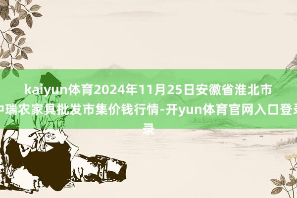 kaiyun体育2024年11月25日安徽省淮北市中瑞农家具批发市集价钱行情-开yun体育官网入口登录
