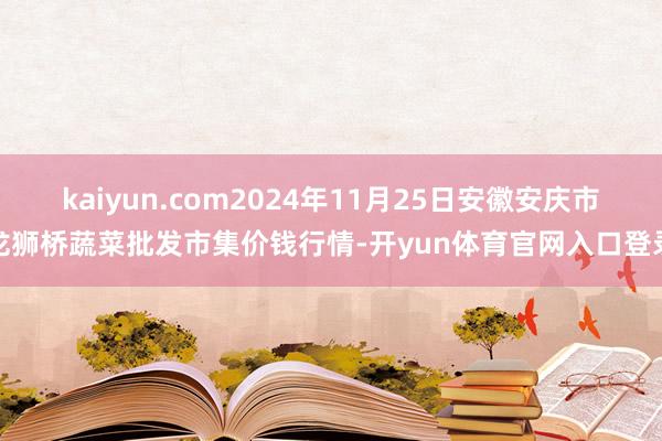 kaiyun.com2024年11月25日安徽安庆市龙狮桥蔬菜批发市集价钱行情-开yun体育官网入口登录