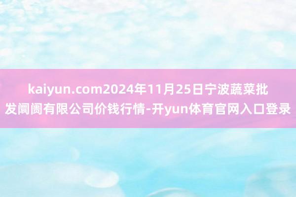 kaiyun.com2024年11月25日宁波蔬菜批发阛阓有限公司价钱行情-开yun体育官网入口登录
